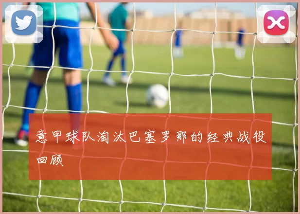 意甲球队淘汰巴塞罗那的经典战役回顾